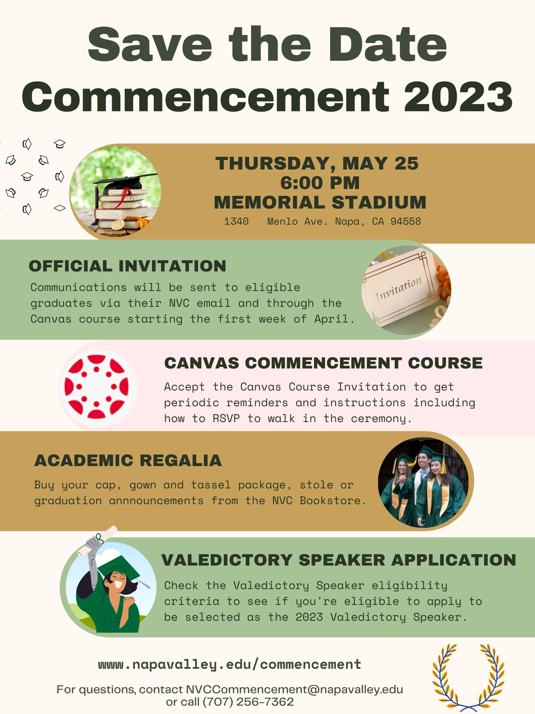 Save the Date www.napavalley.edu/commencement For questions, contact NVCCommencement@napavalley.edu or call (707) 256-7362 THURSDAY, MAY 25 6:00 PM MEMORIAL STADIUM 1340 Menlo Ave. Napa, CA 94558 OFFICIAL INVITATION Communications will be sent to eligible graduates via their NVC email and through the Canvas course starting the first week of April. CANVAS COMMENCEMENT COURSE Accept the Canvas Course Invitation to get periodic reminders and instructions including how to RSVP to walk in the ceremony. ACADEMIC REGALIA Buy your cap, gown and tassel package, stole or graduation annnouncements from the NVC Bookstore. VALEDICTORY SPEAKER APPLICATION Check the Valedictory Speaker eligibility criteria to see if you're eligible to apply to be selected as the 2023 Valedictory Speaker